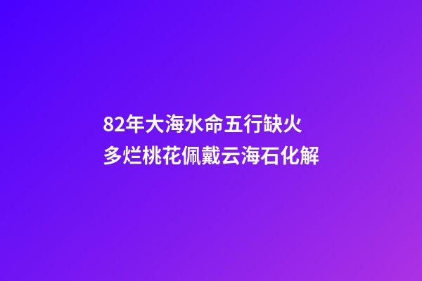 82年大海水命五行缺火 多烂桃花佩戴云海石化解